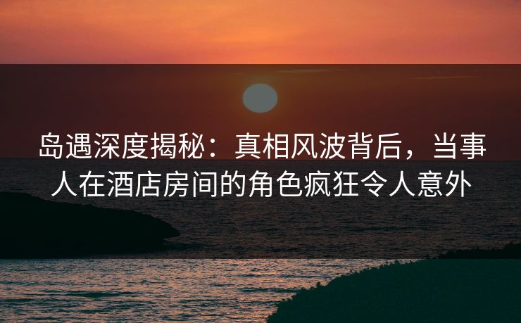 岛遇深度揭秘：真相风波背后，当事人在酒店房间的角色疯狂令人意外