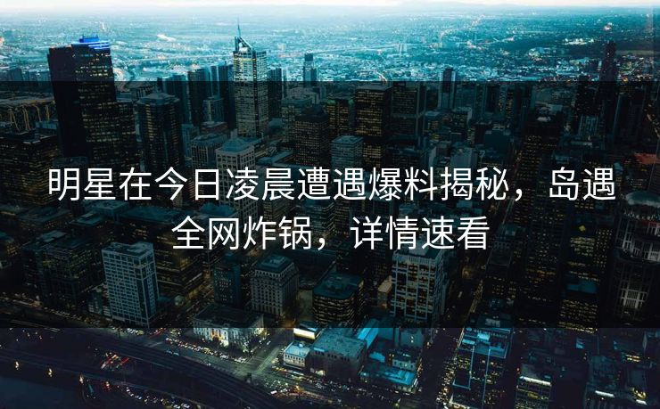 明星在今日凌晨遭遇爆料揭秘，岛遇全网炸锅，详情速看