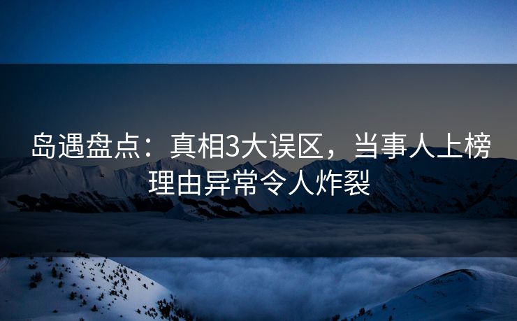 岛遇盘点：真相3大误区，当事人上榜理由异常令人炸裂