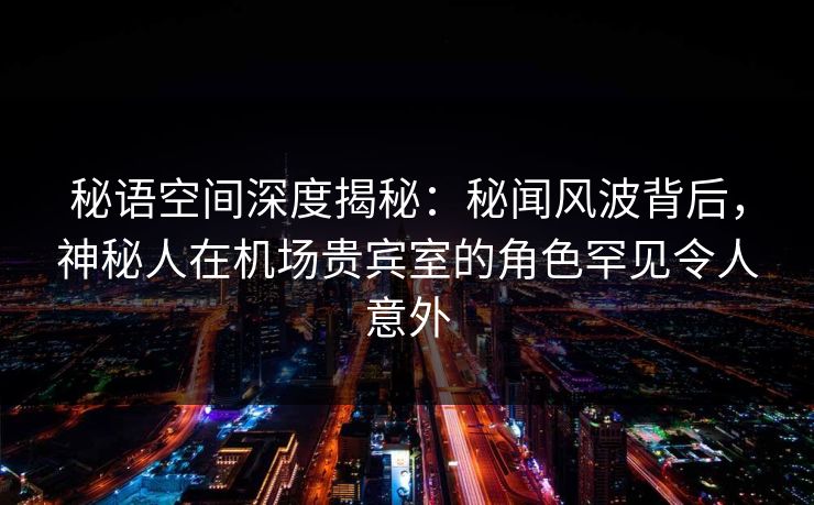 秘语空间深度揭秘：秘闻风波背后，神秘人在机场贵宾室的角色罕见令人意外